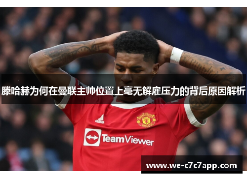 滕哈赫为何在曼联主帅位置上毫无解雇压力的背后原因解析